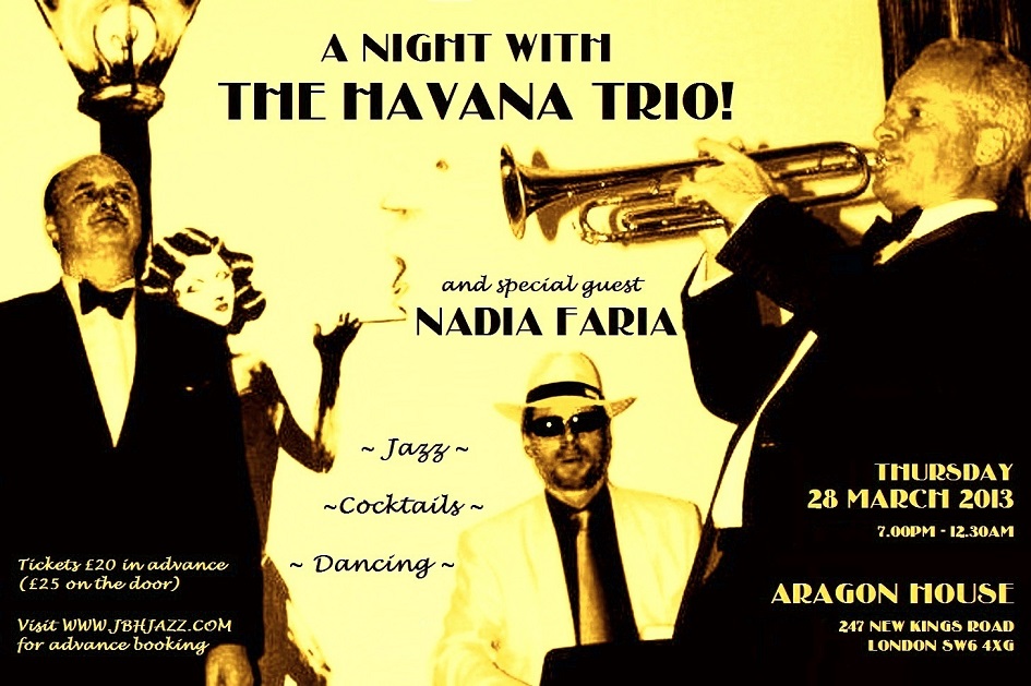 The Louche Lounge Society presents... "A NIGHT WITH THE HAVANA TRIO!" featuring Jason Cooper, Oliver Jory and John Burnett-Hall, plus special guest from Brazil the Queen of Bossa Nova NADIA FARIA... Thursday 28 March 2013, 7:00pm - 12:30am, ARAGON HOUSE, 247 New Kings Road SW6 4XG, Admission £20 in advance (£25 on the door), Visit www.jbhjazz.com for advance booking