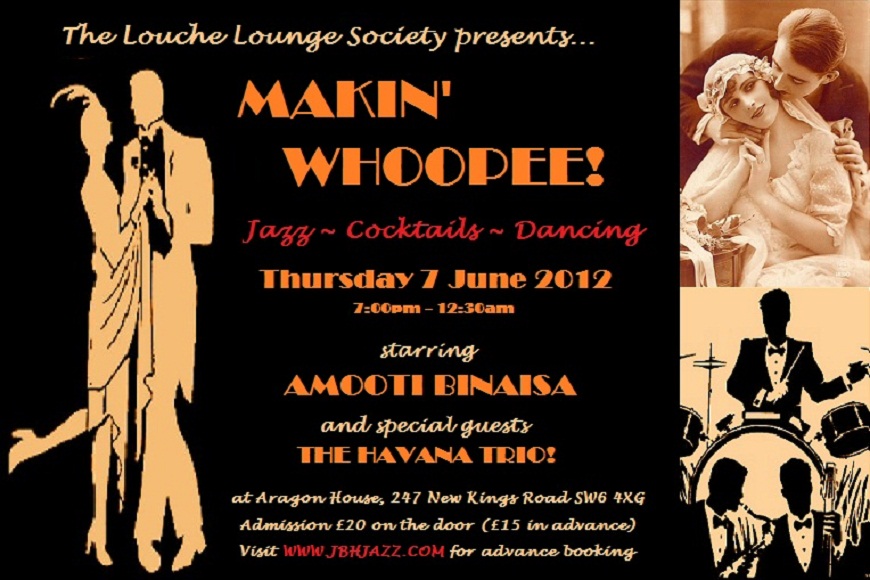 The Louche Lounge Society presents...  MAKIN' WHOOPEE! - Jazz, Cocktails, Dancing - Thursday 7 June 2012, 7:00pm - 12:30am, starring AMOOTI BINAISA and special guests THE HAVANA TRIO! at Aragon House, 247 New Kings Road SW6 4XG, Admission £20 on the door (£15 in advance) - Visit WWW.JBHJAZZ.COM for advance booking